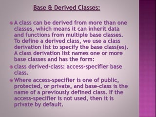 Base & Derived Classes:
 A class can be derived from more than one
classes, which means it can inherit data
and functions from multiple base classes.
To define a derived class, we use a class
derivation list to specify the base class(es).
A class derivation list names one or more
base classes and has the form:
 class derived-class: access-specifier base
class.
 Where access-specifier is one of public,
protected, or private, and base-class is the
name of a previously defined class. If the
access-specifier is not used, then it is
private by default.
 