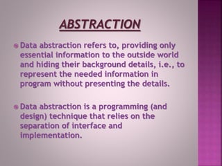  Data abstraction refers to, providing only
essential information to the outside world
and hiding their background details, i.e., to
represent the needed information in
program without presenting the details.
 Data abstraction is a programming (and
design) technique that relies on the
separation of interface and
implementation.
 