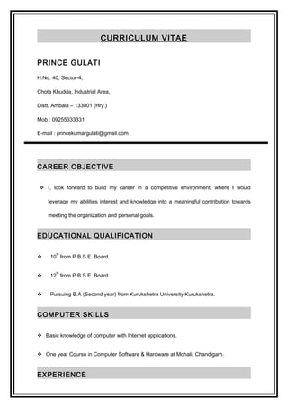 CURRICULUM VITAE
PRINCE GULATI
H.No. 40, Sector-4,
Chota Khudda, Industrial Area,
Distt. Ambala – 133001 (Hry.)
Mob : 09255333331
E-mail : princekumargulati@gmail.com
CAREER OBJECTIVE
 I, look forward to build my career in a competitive environment, where I would
leverage my abilities interest and knowledge into a meaningful contribution towards
meeting the organization and personal goals.
EDUCATIONAL QUALIFICATION
 10
th
from P.B.S.E. Board.
 12
th
from P.B.S.E. Board.
 Pursuing B.A (Second year) from Kurukshetra University Kurukshetra.
COMPUTER SKILLS
 Basic knowledge of computer with Internet applications.
 One year Course in Computer Software & Hardware at Mohali, Chandigarh.
EXPERIENCE
 