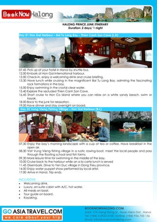 HALONG PRINCE JUNK ITINERARY
Duration: 2 days/ 1 night
Day 01 Hon Gai Harbour – Bai Tu Long Bay – Thien Canh Son Cave (L,D)
07.45 Pick up at your hotel in Hanoi by shuttle bus.
12.00 Embark at Hon Gai International harbour.
13.00 Check-in, enjoy a welcoming drink and cruise briefing.
13.30 Have lunch while cruising in the magnificent Bai Tu Long Bay, admiring the fascinating
rock formations in the bay.
15.00 Enjoy swimming in the crystal clear water.
15.40 Explore the secluded Thien Canh Son Cave.
16.45 Short cruise to Hon Co Island where you can relax on a white sandy beach, swim or
kayak.
18.00 Back to the junk for relaxation.
19.00 Have dinner and stay overnight on board.
Day 02 Vung Vieng Fishing Village – Hon Gai Harbour (B,L)
07.30 Enjoy the bay’s morning landscape with a cup of tea or coffee. Have breakfast in the
open air.
08.30 Visit Vung Vieng fishing village in a rustic rowing-boat, meet the local people and pass
through the floating school and fish farms.
09.30 More leisure time for swimming in the middle of the bay.
10.00 Cruise back to the harbour while an a la carte lunch is served
11.45 Disembark. Drive to Yen Duc village in Dong Trieu province.
14.00 Enjoy water puppet show performed by local artist.
17.00 Arrive in Hanoi. Trip ends.
INCLUSIONS
Welcoming drink.
Luxury, en-suite cabin with A/C, hot water.
All meals on boat.
Tour guide on board.
Kayaking.
 
