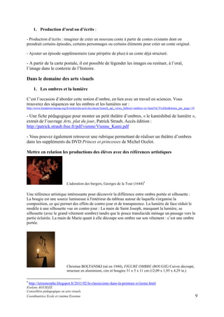 1. Production d’oral ou d’écrits :
- Production d’écrits : imaginer de créer un nouveau conte à partir de contes existants dont on
prendrait certains épisodes, certains personnages ou certains éléments pour créer un conte original.
- Ajouter un épisode supplémentaire (une péripétie de plus) à un conte déjà structuré.

- A partir de la carte postale, il est possible de légender les images ou resituer, à l’oral,
l’image dans le contexte de l’histoire.

Dans le domaine des arts visuels
1. Les ombres et la lumière
C’est l’occasion d’aborder cette notion d’ombre, en lien avec un travail en sciences. Vous
trouverez des séquences sur les ombres et les lumières sur :
http://www.fondation-lamap.org/fr/recherche-activite-classe?search_api_views_fulltext=ombres+et+lumi%C3%A8re&items_per_page=10

- Une fiche pédagogique pour monter un petit théâtre d’ombres, « le kamishibaï de lumière »,
extrait de l’ouvrage Arts, plat du jour, Patrick Straub, Accès édition :
http://patrick.straub.free.fr/pdf/vienne/Vienne_Kami.pdf
- Vous pouvez également retrouver une rubrique permettant de réaliser un théâtre d’ombres
dans les suppléments du DVD Princes et princesses de Michel Ocelot.
Mettre en relation les productions des élèves avec des références artistiques

L'adoration des bergers, Georges de la Tour (1644)9

Une référence artistique intéressante pour découvrir la différence entre ombre portée et silhouette :
La bougie est une source lumineuse à l'intérieur du tableau autour de laquelle s'organise la
composition, ce qui permet des effets de contre-jour et de transparence. La lumière de face réduit le
modèle à une silhouette vue en contre-jour : La main de Saint Joseph, masquant la lumière, se
silhouette (avec le grand vêtement sombre) tandis que le pouce translucide ménage un passage vers la
partie éclairée. La main de Marie quant à elle découpe son ombre sur son vêtement : c’est une ombre
portée.

Christian BOLTANSKI (né en 1944), FIGURE OMBRE (BOUGIE) Cuivre découpé,
structure en aluminium, cire et bougies 31 x 5 x 11 cm (12,09 x 1,95 x 4,29 in.)
9

http://tetramorphe.blogspot.fr/2011/02/le-classicisme-dans-la-peinture-xviieme.html

Evelyne AGUILEE
Conseillère pédagogique en arts visuels
Coordinatrice Ecole et cinéma Essonne

9

 