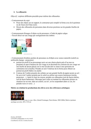 2. La silhouette
Objectif : explorer différents procédés pour réaliser des silhouettes.
- Contournement du sujet
• Poser des objets sur un support, le contourner puis remplir la forme avec de la peinture
ou de l'encre de Chine noire.
• Dessin des silhouettes de personnes dans diverses positions sur de grandes feuilles de
papier.
- Contournement d'images d’objets ou de personnes, à l'aide de papier calque
- Travail direct sur une image par soulignement des ombres

- Contournement d'ombres portées de personnes ou d'objets avec source naturelle (soleil) ou
artificielle (lampe - projecteur)
• portrait de profil d’un personnage assis sur une chaise placée près d’un mur en
projetant un spot à hauteur de son visage et en dessinant les contours de son visage sur
une feuille de dessin placée sur le mur (la tête doit se situer à une quinzaine de
centimètres de la feuille). Peindre en noir l’intérieur de la forme pour obtenir un
portrait de profil fidèle à la réalité.
• Contour de l’ombre projetée des enfants sur une grande feuille de papier posée au sol :
Se servir de l’ombre projetée par le soleil ou utiliser une source lumineuse (torche,
projecteur…). Après le tracé au crayon, peindre ces silhouettes (soit de façon réaliste,
soit de façon fantaisiste). Découper puis coller en mettant les silhouettes peintes en
situation sur un mur, dans un couloir, au sol ; en les suspendant (dans ce cas, les
peindre recto et verso…)
Mettre en relation les productions des élèves avec des références artistiques

Corps à corps- Bleu, Gérard Fromanger, Paris-Sienne, 2003-2006), huile et peinture
acrylique sur toile, 205 x 310 cm

Evelyne AGUILEE
Conseillère pédagogique en arts visuels
Coordinatrice Ecole et cinéma Essonne

10

 