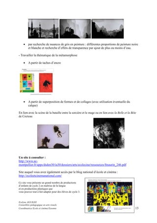 •

par recherche de nuances de gris en peinture : différentes proportions de peinture noire
et blanche et recherche d’effets de transparence par ajout de plus ou moins d’eau.

- Travailler la thématique de la métamorphose
•

A partir de taches d’encre

•

A partir de superposition de formes et de collages (avec utilisation éventuelle du
calque)

En lien avec la scène de la bataille entre la sorcière et le mage ou en lien avec la Belle et la Bête
de Cocteau

Un site à consulter :
http://www.acmontpellier.fr/apps/dsden30/ia30/dossiers/arts/ecolecine/ressources/fmaurin_246.pdf
Site auquel vous avez également accès par le blog national d’école et cinéma :
http://ecoleetcinemanational.com/
Ce site vous présente un grand nombre de productions
d’enfants de cycle 2 en maîtrise de la langue
et en productions plastiques que
vous pouvez tout à fait adapter pour des élèves de cycle 3.

Evelyne AGUILEE
Conseillère pédagogique en arts visuels
Coordinatrice Ecole et cinéma Essonne

13

 