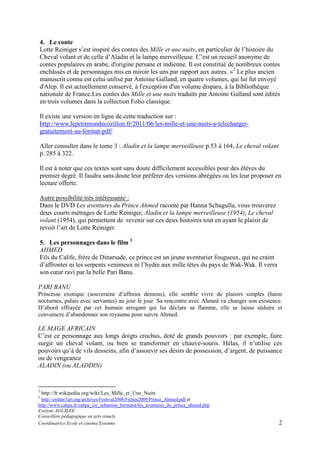 4. Le conte
Lotte Reiniger s’est inspiré des contes des Mille et une nuits, en particulier de l’histoire du
Cheval volant et de celle d’Aladin et la lampe merveilleuse. C’est un recueil anonyme de
contes populaires en arabe, d'origine persane et indienne. Il est constitué de nombreux contes
enchâssés et de personnages mis en miroir les uns par rapport aux autres. »2 Le plus ancien
manuscrit connu est celui utilisé par Antoine Galland, en quatre volumes, qui lui fut envoyé
d'Alep. Il est actuellement conservé, à l'exception d'un volume disparu, à la Bibliothèque
nationale de France.Les contes des Mille et une nuits traduits par Antoine Galland sont édités
en trois volumes dans la collection Folio classique.
Il existe une version en ligne de cette traduction sur :
http://www.lepetitmondecozillon.fr/2011/06/les-mille-et-une-nuits-a-telechargergratuitement-au-format-pdf/
Aller consulter dans le tome 3 : Aladin et la lampe merveilleuse p.53 à 164, Le cheval volant
p. 285 à 322.
Il est à noter que ces textes sont sans doute difficilement accessibles pour des élèves du
premier degré. Il faudra sans doute leur préférer des versions abrégées ou les leur proposer en
lecture offerte.
Autre possibilité très intéressante :
Dans le DVD Les aventures du Prince Ahmed raconté par Hanna Schugulla, vous trouverez
deux courts métrages de Lotte Reiniger, Aladin et la lampe merveilleuse (1954), Le cheval
volant (1954), qui permettent de revenir sur ces deux histoires tout en ayant le plaisir de
revoir l’art de Lotte Reiniger.
5. Les personnages dans le film 3
AHMED
Fils du Calife, frère de Dinarsade, ce prince est un jeune aventurier fougueux, qui ne craint
d’affronter ni les serpents venimeux ni l’hydre aux mille têtes du pays de Wak-Wak. Il verra
son cœur ravi par la belle Pari Banu.
PARI BANU
Princesse exotique (souveraine d’affreux démons), elle semble vivre de plaisirs simples (bains
nocturnes, palais avec servantes) au jour le jour. Sa rencontre avec Ahmed va changer son existence.
D’abord effrayée par cet humain arrogant qui lui déclare sa flamme, elle se laisse séduire et
convaincre d’abandonner son royaume pour suivre Ahmed.

LE MAGE AFRICAIN
C’est ce personnage aux longs doigts crochus, doté de grands pouvoirs : par exemple, faire
surgir un cheval volant, ou bien se transformer en chauve-souris. Hélas, il n’utilise ces
pouvoirs qu’à de vils desseins, afin d’assouvir ses désirs de possession, d’argent, de puissance
ou de vengeance
ALADIN (ou ALADDIN)

2

http://fr.wikipedia.org/wiki/Les_Mille_et_Une_Nuits

3

http://enfant7art.org/archives/Festival2008/Fiches2008/Prince_Ahmed.pdf et
http://www.cahpa.fr/cahpa_cie_sebastien_bertrand/les_aventures_du_prince_ahmed.php
Evelyne AGUILEE
Conseillère pédagogique en arts visuels
Coordinatrice Ecole et cinéma Essonne

2

 