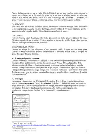 Pauvre tailleur amoureux de la riche fille du Calife, il est un jour entré en possession de la
lampe merveilleuse, en a fait sortir le génie, et a pu voir se réaliser, enfin, ses rêves de
richesse et d’amour. Du moins, jusqu’à ce que le sortilège ne s’estompe… Désormais, ce
grand rêveur n’a plus qu’à faire équipe avec Ahmed pour espérer reconquérir sa belle.
LA SORCIERE
Elle vit au pays des volcans cracheurs de feu, entourée de créatures étranges. Mais du haut de
sa montagne magique, cette ennemie du Mage Africain est loin d’être aussi méchante que lui :
au contraire, elle est prête à aider Ahmed à retrouver celle qu’il aime…
DINARSADE
Fille du Calife, sœur d’Ahmed, cette belle princesse n’a nulle envie d’épouser le Mage
Africain, auquel elle est promise. C’est en voulant la sauver des griffes de ce vilain que son
frère est embarqué dans toutes ces aventures.
L’EMPEREUR DE CHINE
Homme au visage de chat, chapeauté d’une immense coiffe, il règne sur son vaste pays.
Lorsque le Mage Africain lui propose une femme en la personne de Pari Banu, il accepte. Au
grand désespoir de cette dernière…
6. La symbolique des couleurs
Comme nombre de films muets de l’époque, le film est colorisé par trempage dans des bains
colorants. Dans un film teinté, comme Les aventures du Prince Ahmed, la couleur de la
teinture remplace le blanc. « Quoique facteur de profondeur puisqu’elles boivent toute la
lumière, l’usage des couleurs correspond à l’usage simple, classiquement réglé, des films de
l’époque : bleu pour la nuit, rouge-orangé pour l’incendie, ou le désir –ici le harem et la scène
des baisers-, vert pour les actions surnaturelles, jaune-or pour les décors munificents de palais
richement ornés.»4
7. Musique
La musique est composée par Wolfgang Zeller, auteur de près d’une centaine de partitions
pour le cinéma (Vampyr de Dreyer, L’Atlantide de Pabst…). Zeller fait partie intégrante du
projet artistique. Lors de l’enregistrement des images, le nombre de photogrammes réalisés
est fonction de la durée de chaque phrase musicale. Sa partition accompagne ainsi
précisément chaque instant du film. On le voit dans l’extrait ci-dessous5.

4
5

Cahier de notes sur … p. 11
http://www.absolutmedien.de/bilddatenbank/bilder/750/reiniger_booklett_innen_s.pdf

Evelyne AGUILEE
Conseillère pédagogique en arts visuels
Coordinatrice Ecole et cinéma Essonne

3

 