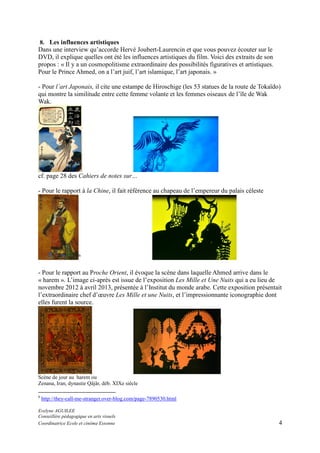 8. Les influences artistiques
Dans une interview qu’accorde Hervé Joubert-Laurencin et que vous pouvez écouter sur le
DVD, il explique quelles ont été les influences artistiques du film. Voici des extraits de son
propos : « Il y a un cosmopolitisme extraordinaire des possibilités figuratives et artistiques.
Pour le Prince Ahmed, on a l’art juif, l’art islamique, l’art japonais. »

- Pour l’art Japonais, il cite une estampe de Hiroschige (les 53 statues de la route de Tokaïdo)
qui montre la similitude entre cette femme volante et les femmes oiseaux de l’île de Wak
Wak.

cf. page 28 des Cahiers de notes sur…
- Pour le rapport à la Chine, il fait référence au chapeau de l’empereur du palais céleste

6

- Pour le rapport au Proche Orient, il évoque la scène dans laquelle Ahmed arrive dans le
« harem ». L’image ci-après est issue de l’exposition Les Mille et Une Nuits qui a eu lieu de
novembre 2012 à avril 2013, présentée à l’Institut du monde arabe. Cette exposition présentait
l’extraordinaire chef d’œuvre Les Mille et une Nuits, et l’impressionnante iconographie dont
elles furent la source.

Scène de jour au harem ou
Zenana, Iran, dynastie Qâjâr, déb. XIXe siècle
6

http://they-call-me-stranger.over-blog.com/page-7890530.html

Evelyne AGUILEE
Conseillère pédagogique en arts visuels
Coordinatrice Ecole et cinéma Essonne

4

 