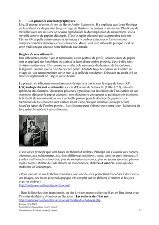 9.
Les procédés cinématographiques
Lire, là encore, le point de vue de Hervé Joubert Laurencin. Il y explique que Lotte Reiniger
est la réalisatrice du premier long métrage de l’histoire du cinéma d’animation. Plutôt que de
travailler avec des milliers de dessins reproduisant la décomposition du mouvement, elle a
travaillé à partir de papiers découpés. C’est le papier découpé qui va apparaître noir sur
l’écran. On appelle abusivement sa technique d’« ombres chinoises ». Le terme pour
remplacer ombres chinoises, c’est silhouettes. Mieux vaut dire silhouette puisque c’est de
cette tradition que découle notre habitude occidentale.
Origine du mot silhouette :
Une silhouette (ombre fixée et reproduite) est un portrait de profil, découpé dans du papier
noir et appliqué sur fond blanc ou clair, à la façon d'une ombre projetée, c'est-à-dire sans
divisions intérieures. Elle renvoie au mythe de la naissance du dessin et de la sculpture :
la légende raconte que la fille du célèbre potier Dibutade traça le contour de l’ombre du
visage de son amant projetée sur le mur à la veille de son départ. Dibutade en aurait tiré un
relief en appliquant de l’argile sur le dessin.
Le portrait en silhouette ou ombromanie devient à la mode sous le règne de Louis XV.
L’étymologie du mot « silhouette » vient d’Etienne de Silhouette (1709-1767), ministre
éphémère des finances. On avance plusieurs hypothèses sur les raisons de l’utilisation de son
nom pour désigner le papier découpé : une plaisanterie concernant sa politique très économe,
la brièveté de son mandat ou une éventuelle passion pour la découpe de papiers. Les
techniques de la silhouette sont variées allant d’une pratique intuitive (découpe à vue)
jusqu’au report de l’ombre portée… La silhouette peut s'obtenir par contre-jour : la lumière de
face réduit le modèle à une silhouette.

C’est sur ce principe que sont basés les théâtres d’ombres. Principe qui s’associe aux papiers
découpés, aux marionnettes, etc. dans différentes traditions ; ainsi, dans les pays orientaux, il
y a des traditions de silhouettes, plus ou moins transparentes, plus ou moins ajourées, plus ou
moins noires : théâtre de Bali, théâtre de marionnettes, théâtres d’ombres, ainsi que des
traditions de découpages.
- Pour tout savoir sur le théâtre d’ombres, une liste de sites permettant d’accéder à des vidéos,
des images, des textes (site pédagogique très complet sur les théâtres d’ombres et les jeux
avec les ombres)
http://ombres-et-silhouettes.wifeo.com/
- Dans la liste des sites mentionnés, un site à visiter en particulier car il est en lien direct avec
l’histoire du théâtre d’ombres en Occident : Les ombres du Chat noir.
http://ombres-et-silhouettes.wifeo.com/theatre-du-chat-noir.php
Evelyne AGUILEE
Conseillère pédagogique en arts visuels
Coordinatrice Ecole et cinéma Essonne

6

 