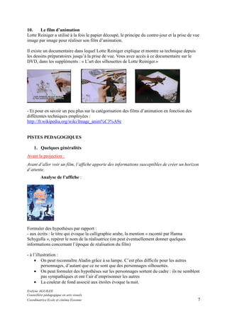 10.
Le film d’animation
Lotte Reiniger a utilisé à la fois le papier découpé, le principe du contre-jour et la prise de vue
image par image pour réaliser son film d’animation.
Il existe un documentaire dans lequel Lotte Reiniger explique et montre sa technique depuis
les dessins préparatoires jusqu’à la prise de vue. Vous avez accès à ce documentaire sur le
DVD, dans les suppléments : « L’art des silhouettes de Lotte Reiniger.»

- Et pour en savoir un peu plus sur la catégorisation des films d’animation en fonction des
différentes techniques employées :
http://fr.wikipedia.org/wiki/Image_anim%C3%A9e

PISTES PEDAGOGIQUES
1. Quelques généralités
Avant la projection :
Avant d’aller voir un film, l’affiche apporte des informations susceptibles de créer un horizon
d’attente.
Analyse de l’affiche :

Formuler des hypothèses par rapport :
- aux écrits : le titre qui évoque la calligraphie arabe, la mention « raconté par Hanna
Schygulla », repérer le nom de la réalisatrice (on peut éventuellement donner quelques
informations concernant l’époque de réalisation du film)
- à l’illustration :
• On peut reconnaître Aladin grâce à sa lampe. C’est plus difficile pour les autres
personnages, d’autant que ce ne sont que des personnages silhouettés.
• On peut formuler des hypothèses sur les personnages sortent du cadre : ils ne semblent
pas sympathiques et ont l’air d’emprisonner les autres
• La couleur de fond associé aux étoiles évoque la nuit.
Evelyne AGUILEE
Conseillère pédagogique en arts visuels
Coordinatrice Ecole et cinéma Essonne

7

 