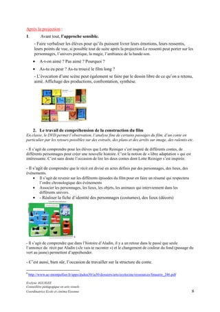 Après la projection :
1.

Avant tout, l’approche sensible.
- Faire verbaliser les élèves pour qu’ils puissent livrer leurs émotions, leurs ressentis,
leurs points de vue, si possible tout de suite après la projection.Le ressenti peut porter sur les
personnages, l’univers poétique, la magie, l’ambiance de la bande-son.
•

A-t-on aimé ? Pas aimé ? Pourquoi ?

•

As-tu eu peur ? As-tu trouvé le film long ?

- L’évocation d’une scène peut également se faire par le dessin libre de ce qu’on a retenu,
aimé. Affichage des productions, confrontation, synthèse.

2. Le travail de compréhension de la construction du film
En classe, le DVD permet l’observation, l’analyse fine de certains passages du film, d’un conte en
particulier par les retours possibles sur des extraits, des plans et des arrêts sur image, des ralentis etc.
- Il s’agit de comprendre pour les élèves que Lotte Reiniger s’est inspiré de différents contes, de
différents personnages pour créer une nouvelle histoire. C’est la notion de « libre adaptation » qui est
intéressante. C’est sans doute l’occasion de lire les deux contes dont Lotte Reiniger s’est inspirée.

- Il s’agit de comprendre que le récit est divisé en actes définis par des personnages, des lieux, des
événements.
• Il s’agit de revenir sur les différents épisodes du film pour en faire un résumé qui respectera
l’ordre chronologique des événements
• Associer les personnages, les lieux, les objets, les animaux qui interviennent dans les
différents univers.

•

- Réaliser la fiche d’identité des personnages (costumes), des lieux (décors)

8

- Il s’agit de comprendre que dans l’histoire d’Aladin, il y a un retour dans le passé que seule
l’annonce du récit par Aladin («Je vais te raconter ») et le changement de couleur du fond (passage du
vert au jaune) permettent d’appréhender.

- C’est aussi, bien sûr, l’occasion de travailler sur la structure du conte.
8

http://www.ac-montpellier.fr/apps/dsden30/ia30/dossiers/arts/ecolecine/ressources/fmaurin_246.pdf

Evelyne AGUILEE
Conseillère pédagogique en arts visuels
Coordinatrice Ecole et cinéma Essonne

8

 