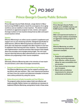 Prince George’s County Public Schools
Challenge
                                                                          District Profile
Prince George’s County Public Schools, a large district in Mary-
                                                                          Prince George’s County Public
land serving 137,000 students, faced the convergence of an aging
                                                                          Schools serve 137,000 students and
workforce and an inability to retain teachers. The district needed
                                                                          9,500 teachers in Oxon Hill, MD.
to institute an aggressive program to train, mentor, and support
the large numbers of new teachers being hired as older and experi-
                                                                          Challenge
enced teachers retired.
                                                                          Older and experienced teachers re-
                                                                          tiring in large numbers necessitated
Solution
                                                                          an aggressive training program for
Effective Mentoring is an online course created to supplement and
                                                                          new hires.
support one-on-one mentoring activities. Designed specifically for
adult learners, Effective Mentoring features education’s top ex-
                                                                          Solution
perts plus real classroom examples that allow teachers to see how
                                                                          Effective Mentoring, an online
to implement their learning with their students. The assessments
                                                                          course featuring experts and real
and implementation-centered activities help teachers think deeply
                                                                          classroom examples.
about the principles and strategies being taught. The rich track-
ing and reporting features allow administrators to see exactly how
                                                                          Benefits
teachers are progressing in their course completion.
                                                                          •   Supports and supplements
                                                                              existing mentoring programs.
Benefits                                                                  •   Cost-effective, online structure 	
Ultimately, Effective Mentoring aids in the retention of new teach-           allows for easy accessibility from 	
ers and mentors; and it also encourages connectivity.                         any location.
                                                                          •   Easy maneuvering encourages 	
•	 Supports and Supplements Existing Mentoring Programs	                      use of program.
   The Effective Mentoring online course supports existing train-         •   Meets state accreditation
   ing efforts with new teachers. Plus, even experienced teachers             requirements for advanced
   can learn from the content and classroom examples to become                professional certification.
   more online proficient by using the course.

•	 Online Structure is Easily Accessible and Cost Effective		
   The program’s online structure makes it both cost effective and
   easily accessible. Neither trainers nor substitutes are necessary to
   implement Effective Mentoring, saving district funds in these areas.




©School Improvement Network
www.schoolimprovement.com/pd360                           800-572-1153
 