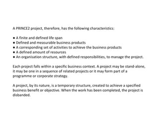 A PRINCE2 project, therefore, has the following characteristics: ●  A finite and defined life span ●  Defined and measurable business products ●  A corresponding set of activities to achieve the business products ●  A defined amount of resources ●  An organisation structure, with defined responsibilities, to manage the project. Each project falls within a specific business context. A project may be stand-alone, it may be one in a sequence of related projects or it may form part of a programme or corporate  strategy. A project, by its nature, is a temporary structure, created to achieve a specified business benefit or objective. When the work has been completed, the project is disbanded. 