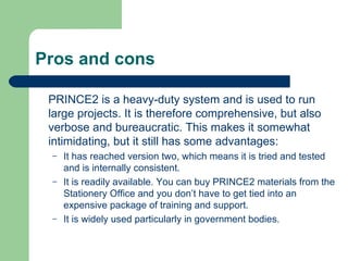 Pros and cons
PRINCE2 is a heavy-duty system and is used to run
large projects. It is therefore comprehensive, but also
verbose and bureaucratic. This makes it somewhat
intimidating, but it still has some advantages:
– It has reached version two, which means it is tried and tested
and is internally consistent.
– It is readily available. You can buy PRINCE2 materials from the
Stationery Office and you don’t have to get tied into an
expensive package of training and support.
– It is widely used particularly in government bodies.