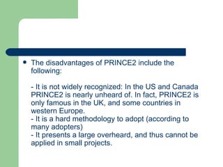  The disadvantages of PRINCE2 include the
following:
- It is not widely recognized: In the US and Canada
PRINCE2 is nearly unheard of. In fact, PRINCE2 is
only famous in the UK, and some countries in
western Europe.
- It is a hard methodology to adopt (according to
many adopters)
- It presents a large overheard, and thus cannot be
applied in small projects.