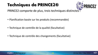 Techniques de PRINCE2®
PRINCE2 comporte de plus, trois techniques distinctes :
• Planification basée sur les produits (recommandée)
• Technique de contrôle de la qualité (facultative)
• Technique de contrôle des changements (facultative)
10 ESI (ex INI) / Mai 2014
 