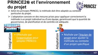 PRINCE2® et l’environnement
du projet
 Selon les principes PRINCE2, la méthode doit être adaptée au contexte
particulier du projet.
 L'adaptation consiste en des mesures prises pour appliquer correctement la
méthode à un projet individuel ou d’une équipe, garantissant que la quantité de
gouvernance, de planification et de contrôle est adéquate.
11 ESI (ex INI) / Mai 2014
Intégration
• Effectuée par
l'organisation pour
adopter PRINCE2.
Adaptation
• Réalisée par l'équipe de
projet pour ajuster la
méthode au contexte
d'un projet spécifique
 