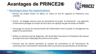 Avantages de PRINCE2®
• Avantages pour les organisations
• Permet aux projets d’avoir un début, un milieu et une fin organisé et maintenus sous
contrôle.
• Fournir un langage commun pour les participants du projet et promouvoir une approche
d’information partagés et compris de tous dans une optique de gain de temps et d’effort.
• Encourage les canaux de communication de l'information entre le projet, le management du
projet et les partenaires.
• Utiliser un précieux outil de diagnostic, afin de faciliter l’assurance et l’évaluation des travaux
du projet ainsi que le dépistage des pannes et les audits.
• S’assurer que les parties prenantes (y compris les promoteurs et les fournisseurs de
ressources) sont correctement représentés dans le processus de planification et de décision.
16 ESI (ex INI) / Mai 2014
 