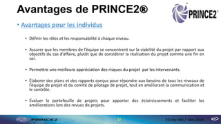 Avantages de PRINCE2®
• Avantages pour les individus
• Définir les rôles et les responsabilité à chaque niveau.
• Assurer que les membres de l’équipe se concentrent sur la viabilité du projet par rapport aux
objectifs du cas d’affaire, plutôt que de considérer la réalisation du projet comme une fin en
soi.
• Permettre une meilleure appréciation des risques du projet par les intervenants.
• Élaborer des plans et des rapports conçus pour répondre aux besoins de tous les niveaux de
l’équipe de projet et du comité de pilotage de projet, tout en améliorant la communication et
le contrôle.
• Évaluer le portefeuille de projets pour apporter des éclaircissements et faciliter les
améliorations lors des revues de projets.
17 ESI (ex INI) / Mai 2014
 