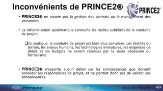 Inconvénients de PRINCE2®
• PRINCE2® ne couvre pas la gestion des contrats ou le management des
personnes
• La rationalisation systématique camoufle les réelles subtilités de la conduite
de projet:
En pratique, la conduite de projet est bien plus complexe. Les réalités du
terrain, les enjeux humains, les technologies immatures, les exigences de
délais et de budgets ne seront résolues par la seule obsession du
formalisme
• PRINCE2® n’apporte aucun détail sur les connaissances que doivent
posséder les responsables de projet, et ne permet donc pas de valider ces
connaissances.
18 ESI (ex INI) / Mai 2014
 
