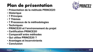 Plan de présentation
• Présentation de la méthode PRINCE2®
• Historique
• 7 Principes
• 7 Thèmes
• 7 Processus de la méthodologies
• Techniques
• PRINCE2® et l’environnement du projet
• Certification PRINCE2®
• Comparatif entre méthodes
• Qui utilise PRINCE2® ?
• Avantages et Inconvénients
• Conclusion
2 ESI (ex INI) / Mai 2014
 
