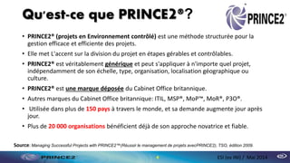 Qu'est-ce que PRINCE2®?
• PRINCE2® (projets en Environnement contrôlé) est une méthode structurée pour la
gestion efficace et efficiente des projets.
• Elle met L'accent sur la division du projet en étapes gérables et contrôlables.
• PRINCE2® est véritablement générique et peut s'appliquer à n'importe quel projet,
indépendamment de son échelle, type, organisation, localisation géographique ou
culture.
• PRINCE2® est une marque déposée du Cabinet Office britannique.
• Autres marques du Cabinet Office britannique: ITIL, MSP®, MoP™, MoR®, P3O®.
• Utilisée dans plus de 150 pays à travers le monde, et sa demande augmente jour après
jour.
• Plus de 20 000 organisations bénéficient déjà de son approche novatrice et fiable.
4 ESI (ex INI) / Mai 2014
Source: Managing Successful Projects with PRINCE2™(Réussir le management de projets avecPRINCE2), TSO, édition 2009.
 