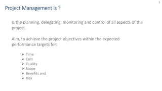 3
Is the planning, delegating, monitoring and control of all aspects of the
project.
Aim, to achieve the project objectives within the expected
performance targets for:
 Time
 Cost
 Quality
 Scope
 Benefits and
 Risk
 