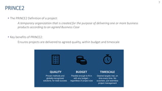 7
• The PRINCE2 Definition of a project:
A temporary organization that is created for the purpose of delivering one or more business
products according to an agreed Business Case
• Key benefits of PRINCE2:
Ensures projects are delivered to agreed quality, within budget and timescale
BUDGET
Desired targets met, on
time every time. No
surprises, just seamless
project management
TIMESCALEQUALITY
Proven methods and
globally-recognized
solutions, for total success
Flexible enough to fit in
with any budget –
regardless of project size
 