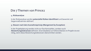 Die 7Themen von Prince2
4. Risikoanalyse
In der Risikoanalyse werden potenzielle Risiken identifiziert und bewertet und
Gegenmaßnahmen definiert.
5. Steuern nach dem Ausnahmeprinzip (Mangement by Exception)
In der Projektplanung werden nicht nur fixe Kennzahlen, sondern auch
Abweichungstoleranzen definiert. Eine Eskalation an höhere Ebenen im Projekt ist erst
nötig, wenn diese Abweichungstoleranzen überschritten werden.
 