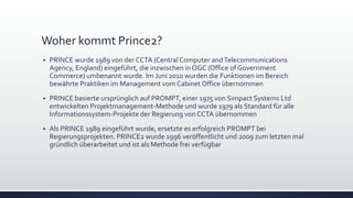Woher kommt Prince2?
▪ PRINCE wurde 1989 von der CCTA (Central Computer andTelecommunications
Agency, England) eingeführt, die inzwischen in OGC (Office of Government
Commerce) umbenannt wurde. Im Juni 2010 wurden die Funktionen im Bereich
bewährte Praktiken im Management vom Cabinet Office übernommen
▪ PRINCE basierte ursprünglich auf PROMPT, einer 1975 von Simpact Systems Ltd
entwickelten Projektmanagement-Methode und wurde 1979 als Standard für alle
Informationssystem-Projekte der Regierung von CCTA übernommen
▪ Als PRINCE 1989 eingeführt wurde, ersetzte es erfolgreich PROMPT bei
Regierungsprojekten. PRINCE2 wurde 1996 veröffentlicht und 2009 zum letzten mal
gründlich überarbeitet und ist als Methode frei verfügbar
 
