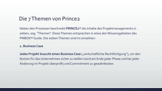 Die 7Themen von Prince2
Neben den Prozessen beschreibt PRINCE2® die Inhalte des Projektmanagements in
sieben, sog. "Themen". DieseThemen entsprechen in etwa denWissensgebieten des
PMBOK®Guide. Die siebenThemen sind im einzelnen:
1. Business Case
Jedes Projekt braucht einen Business Case („wirtschaftliche Rechtfertigung“), um den
Nutzen für das Unternehmen sicher zu stellen (wird am Ende jeder Phase und bei jeder
Änderung im Projekt überprüft) und Commitment zu gewährleisten.
 