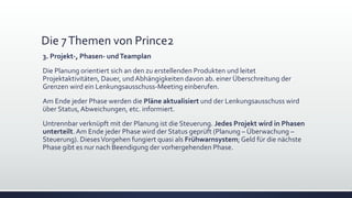 Die 7Themen von Prince2
3. Projekt-, Phasen- undTeamplan
Die Planung orientiert sich an den zu erstellenden Produkten und leitet
Projektaktivitäten, Dauer, und Abhängigkeiten davon ab. einer Überschreitung der
Grenzen wird ein Lenkungsausschuss-Meeting einberufen.
Am Ende jeder Phase werden die Pläne aktualisiert und der Lenkungsausschuss wird
über Status,Abweichungen, etc. informiert.
Untrennbar verknüpft mit der Planung ist die Steuerung. Jedes Projekt wird in Phasen
unterteilt.Am Ende jeder Phase wird der Status geprüft (Planung – Überwachung –
Steuerung). DiesesVorgehen fungiert quasi als Frühwarnsystem; Geld für die nächste
Phase gibt es nur nach Beendigung der vorhergehenden Phase.
 