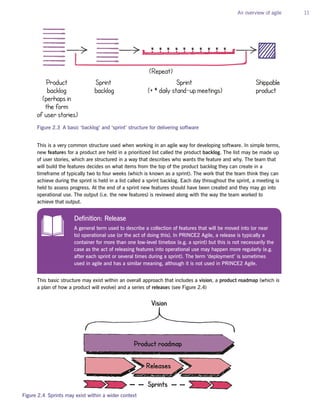 An overview of agile 11
This is a very common structure used when working in an agile way for developing software. In simple terms,
new features for a product are held in a prioritized list called the product backlog. The list may be made up
of user stories, which are structured in a way that describes who wants the feature and why. The team that
will build the features decides on what items from the top of the product backlog they can create in a
timeframe of typically two to four weeks (which is known as a sprint). The work that the team think they can
achieve during the sprint is held in a list called a sprint backlog. Each day throughout the sprint, a meeting is
held to assess progress. At the end of a sprint new features should have been created and they may go into
operational use. The output (i.e. the new features) is reviewed along with the way the team worked to
achieve that output.
This basic structure may exist within an overall approach that includes a vision, a product roadmap (which is
a plan of how a product will evolve) and a series of releases (see Figure 2.4)
Shippable
product
Product
backlog
(perhaps in
the form
of user stories)
Sprint
(+ * daily stand-up meetings)
Sprint
backlog
(Repeat)
* * * * * * * * * *
Figure 2.3 A basic ‘backlog’ and ‘sprint’ structure for delivering software
Definition: Release
A general term used to describe a collection of features that will be moved into (or near
to) operational use (or the act of doing this). In PRINCE2 Agile, a release is typically a
container for more than one low-level timebox (e.g. a sprint) but this is not necessarily the
case as the act of releasing features into operational use may happen more regularly (e.g.
after each sprint or several times during a sprint). The term ‘deployment’ is sometimes
used in agile and has a similar meaning, although it is not used in PRINCE2 Agile.
Releases
Sprints
Product roadmap
Vision
Figure 2.4 Sprints may exist within a wider context
 