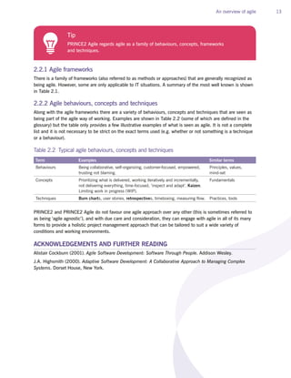 An overview of agile 13
2.2.1 Agile frameworks
There is a family of frameworks (also referred to as methods or approaches) that are generally recognized as
being agile. However, some are only applicable to IT situations. A summary of the most well known is shown
in Table 2.1.
2.2.2 Agile behaviours, concepts and techniques
Along with the agile frameworks there are a variety of behaviours, concepts and techniques that are seen as
being part of the agile way of working. Examples are shown in Table 2.2 (some of which are defined in the
glossary) but the table only provides a few illustrative examples of what is seen as agile. It is not a complete
list and it is not necessary to be strict on the exact terms used (e.g. whether or not something is a technique
or a behaviour).
Table 2.2 Typical agile behaviours, concepts and techniques
Term Examples Similar terms
Behaviours Being collaborative, self-organizing, customer-focused, empowered,
trusting not blaming.
Principles, values,
mind-set
Concepts Prioritizing what is delivered, working iteratively and incrementally,
not delivering everything, time-focused, ‘inspect and adapt’. Kaizen.
Limiting work in progress (WIP).
Fundamentals
Techniques Burn charts, user stories, retrospectives, timeboxing, measuring flow. Practices, tools
PRINCE2 and PRINCE2 Agile do not favour one agile approach over any other (this is sometimes referred to
as being ‘agile agnostic’), and with due care and consideration, they can engage with agile in all of its many
forms to provide a holistic project management approach that can be tailored to suit a wide variety of
conditions and working environments.
ACKNOWLEDGEMENTS AND FURTHER READING
Alistair Cockburn (2001). Agile Software Development: Software Through People. Addison Wesley.
J.A. Highsmith (2000). Adaptive Software Development: A Collaborative Approach to Managing Complex
Systems. Dorset House, New York.
Tip
PRINCE2 Agile regards agile as a family of behaviours, concepts, frameworks
and techniques.
Coming June 2015
PRINCE2 Agile Handbook
Pre-order by 14th June to receive 20%
discount – quote PA20 at checkout
 