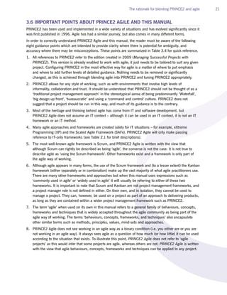 The rationale for blending PRINCE2 and agile 21
3.6 IMPORTANT POINTS ABOUT PRINCE2 AGILE AND THIS MANUAL
PRINCE2 has been used and implemented in a wide variety of situations and has evolved significantly since it
was first published in 1996. Agile has had a similar journey, but also comes in many different forms.
In order to correctly understand PRINCE2 Agile and this manual, the reader must be aware of the following
eight guidance points which are intended to provide clarity where there is potential for ambiguity, and
accuracy where there may be misconceptions. These points are summarized in Table 3.4 for quick reference.
1. All references to PRINCE2 refer to the edition created in 2009 (Managing Successful Projects with
PRINCE2). This version is already enabled to work with agile; it just needs to be tailored to suit any given
project. Configuring PRINCE2 in the most effective way for agile is a matter of where to put emphasis
and where to add further levels of detailed guidance. Nothing needs to be removed or significantly
changed, as this is achieved through blending agile into PRINCE2 and tuning PRINCE2 appropriately.
2. PRINCE2 allows for any style of working, such as with environments that involve high levels of
informality, collaboration and trust. It should be understood that PRINCE2 should not be thought of as a
‘traditional project management approach’ in the stereotypical sense of being predominantly ‘Waterfall’,
‘big design up front’, ‘bureaucratic’ and using a ‘command and control’ culture. PRINCE2 does not
suggest that a project should be run in this way, and much of its guidance is to the contrary.
3. Most of the heritage and thinking behind agile has come from IT and software development, but
PRINCE2 Agile does not assume an IT context – although it can be used in an IT context, it is not an IT
framework or an IT method.
4. Many agile approaches and frameworks are created solely for IT situations – for example, eXtreme
Programming (XP) and the Scaled Agile Framework (SAFe). PRINCE2 Agile will only make passing
reference to IT-only frameworks (see Table 2.1 for brief descriptions).
5. The most well-known agile framework is Scrum, and PRINCE2 Agile is written with the view that
although Scrum can rightly be described as being ‘agile’, the converse is not the case: it is not true to
describe agile as ‘using the Scrum framework’. Other frameworks exist and a framework is only part of
the agile way of working.
6. Although agile appears in many forms, the use of the Scrum framework and (to a lesser extent) the Kanban
framework (either separately or in combination) make up the vast majority of what agile practitioners use.
There are many other frameworks and approaches but when this manual uses expressions such as
‘commonly used in agile’ or ‘widely used in agile’ it will usually be referring to either of these two
frameworks. It is important to note that Scrum and Kanban are not project management frameworks, and
a project manager role is not defined in either. On their own, and in isolation, they cannot be used to
manage a project. They can, however, be used on a project as part of an approach to delivering products,
as long as they are contained within a wider project management framework such as PRINCE2.
7. The term ‘agile’ when used on its own in this manual refers to a general family of behaviours, concepts,
frameworks and techniques that is widely accepted throughout the agile community as being part of the
agile way of working. The terms ‘behaviours, concepts, frameworks, and techniques’ also encapsulate
other similar terms such as methods, principles, values, mind-sets and approaches.
8. PRINCE2 Agile does not see working in an agile way as a binary condition (i.e. you either are or you are
not working in an agile way). It always sees agile as a question of how much (or how little) it can be used
according to the situation that exists. To illustrate this point, PRINCE2 Agile does not refer to ‘agile
projects’ as this would infer that some projects are agile, whereas others are not. PRINCE2 Agile is written
with the view that agile behaviours, concepts, frameworks and techniques can be applied to any project.
 