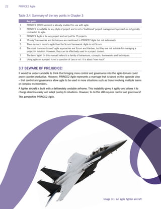 22 PRINCE2 Agile
Table 3.4 Summary of the key points in Chapter 3
Key point
1 PRINCE2 (2009 version) is already enabled for use with agile.
2 PRINCE2 is suitable for any style of project and is not a ‘traditional’ project management approach as is typically
contrasted to agile.
3 PRINCE2 Agile is for any project and not just for IT projects.
4 ‘IT-only’ frameworks and techniques are mentioned in PRINCE2 Agile but not extensively.
5 There is much more to agile than the Scrum framework. Agile is not Scrum.
6 The most ‘commonly used’ agile approaches are Scrum and Kanban, but they are not suitable for managing a
project in isolation. However, they can be effectively used in a project context.
7 The term ‘agile’ (in this manual) refers to a family of behaviours, concepts, frameworks and techniques.
8 Using agile on a project is not a question of ‘yes or no’: it is about ‘how much’.
3.7 BEWARE OF PREJUDICE!
It would be understandable to think that bringing more control and governance into the agile domain could
prove counter-productive. However, PRINCE2 Agile represents a marriage that is based on the opposite view
– that control and governance allow agile to be used in more situations such as those involving multiple teams
or complex environments.
A fighter aircraft is built with a deliberately unstable airframe. This instability gives it agility and allows it to
change direction easily and adapt quickly to situations. However, to do this still requires control and governance!
This personifies PRINCE2 Agile.
Image 3.1 An agile fighter aircraft
 