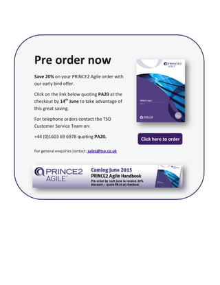 Pre order now
Save 20% on your PRINCE2 Agile order with
our early bird offer.
Click on the link below quoting PA20 at the
checkout by 14th
June to take advantage of
this great saving.
For telephone orders contact the TSO
Customer Service Team on:
+44 (0)1603 69 6978 quoting PA20.
For general enquiries contact: sales@tso.co.uk
Click here to order
 