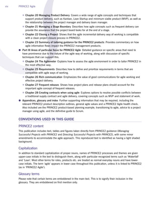 xiv PRINCE2 Agile
zz Chapter 20 Managing Product Delivery  Covers a wide range of agile concepts and techniques that
support product delivery, such as Kanban, Lean Startup and minimum viable product (MVP), as well as
the relationship between the project manager and delivery team manager.
zz Chapter 21 Managing a Stage Boundary  Describes how agile concepts such as frequent delivery can
provide the assurance that the project board looks for at the end of a stage.
zz Chapter 22 Closing a Project  Shows that the agile incremental delivery way of working is compatible
with a clean project closure process in PRINCE2.
zz Chapter 23 Summary of tailoring guidance for the PRINCE2 products  Provides commentary on how
agile information flows impact the PRINCE2 management products.
●● Part III Areas of particular focus for PRINCE2 Agile  Detailed guidance on specific areas that need to
have prominence due to the nature of the agile way of working, along with discussion of specific
techniques that can support this.
zz Chapter 24 The Agilometer  Explains how to assess the agile environment in order to tailor PRINCE2 in
the most effective way.
zz Chapter 25 Requirements  Describes how to define and prioritize requirements in terms that are
compatible with agile ways of working.
zz Chapter 26 Rich communication  Emphasizes the value of good communications for agile working and
effective project delivery.
zz Chapter 27 Frequent releases  Shows how project plans and release plans should account for the
important agile concept of frequent releases.
zz Chapter 28 Creating contracts when using agile  Explores options to resolve possible conflicts between
a traditional supply contract and agile delivery, covering concepts such as MVP and statement of work.
●● Appendices, glossary and index  Further supporting information that may be required, including the
relevant PRINCE2 product description outlines, general agile values and a PRINCE2 Agile health check.
Also included are the PRINCE2 product-based planning example, transitioning to agile, advice to a project
manager using agile, and the definitive guide to Scrum.
CONVENTIONS USED IN THIS GUIDE
PRINCE2 content
This publication includes text, tables and figures taken directly from PRINCE2 guidance (Managing
Successful Projects with PRINCE2 and Directing Successful Projects with PRINCE2), with some minor
amendments to accommodate the agile approach. This reproduced text is identified as having a light shaded
background.
Capitalization
In addition to standard capitalization of proper nouns, names of PRINCE2 processes and themes are given
upper-case initials in the text to distinguish them, along with particular recognized terms such as ‘Waterfall’
and ‘Lean’. Most other terms for roles, products etc. are treated as normal everyday nouns and have lower-
case initials. The term ‘agile’ appears in lower case throughout this publication, unless it is linked to PRINCE2
(as in ‘PRINCE2 Agile’).
Glossary terms
Please note that certain terms are emboldened in the main text. This is to signify their inclusion in the
glossary. They are emboldened on first mention only.
9510 PRINCE2 Agile v0_19.indd 14 27/05/2015 12:20
 