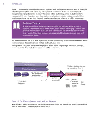 6 PRINCE2 Agile
Figure 1.1 illustrates the different characteristics of project work in comparison with BAU work. A project has
defined stages for upfront work before any delivery activity commences. It also has layers of project
management and project direction to ensure the correct output is ultimately arrived at. By the end of a
project, at which point the project team disbands (or moves to other work), the product created will have
gone into operational use, and from then on it may be maintained and enhanced in a BAU environment.
In a BAU environment, the list of work is prioritized in some form and may be batched into timeboxes. As the
work is completed the existing product evolves, continually, over time.
Although PRINCE2 Agile is only suitable for projects, it uses a wide range of agile behaviours, concepts,
frameworks and techniques that are also used in a BAU environment.
Figure 1.1 The difference between project work and BAU work
Note: PRINCE2 Agile can be used to the left-hand side of the dotted line only (i.e. for projects). Agile can be
used on both sides (i.e. used on projects and for BAU).
Existing productPre-
project
New or significantly
revised product Goes into production
Project direction
Project management
Batches
of features
BAU
Ongoing
prioritized
“Backlog” or
“to do list”
Initiation
stage
Close
Product is developed / improved
incrementally over time
Project work
Temporary
(perhaps
incrementally)
Definition: Timebox
A finite period of time during which work is carried out to achieve a goal or meet an
objective. The deadline should not be moved, as the method of managing a timebox is to
prioritize the work inside it. At a low level, a timebox will last a matter of days or weeks
(e.g. a sprint). Higher-level timeboxes act as aggregated timeboxes and contain lower-level
timeboxes (e.g. stages).
Coming June 2015
PRINCE2 Agile Handbook
Pre-order by 14th June to receive 20%
discount – quote PA20 at checkout
 