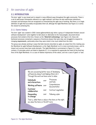 9
2 An overview of agile
2.1 INTRODUCTION
The term ‘agile’ is very broad and is viewed in many different ways throughout the agile community. There is
a set of well-known frameworks referred to as ‘agile methods’ and there are also well-known behaviours,
concepts and techniques that are recognized as characterizing the agile way of working. But there is no single
definition of agile that accurately encapsulates them all, although the Agile Manifesto (see Figure 2.1) comes
the closest to achieving this.
2.1.1 Some history
The term ‘agile’ was created in 2001 (www.agilemanifesto.org) when a group of ‘independent thinkers around
software development’ came together to talk about an alternative to the heavyweight, document-driven
processes that existed at the time. Known as the ‘Waterfall methodology’ (see Figure 2.2), these old-
fashioned processes comprised a sequence of technical phases that were slow and struggled to respond to
changing requirements, particularly when they were mired in too much detail from the start.
The group was already working in ways that later become described as agile; an output from this meeting was
the Manifesto for agile Software Development, or the ‘Agile Manifesto’ as it is more commonly known, and its
impact and success have been quite dramatic. The Agile Manifesto is summarized in Figure 2.1; it also
contains 12 principles which are listed in Appendix E.1. It is important to appreciate the intent of the final two
lines of the Agile Manifesto: it is a case of relative importance of the values, and not a case of ‘good’ or ‘bad’.
Figure 2.1 The Agile Manifesto
 
