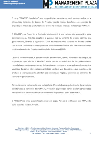 PRINCE2® Foundation
www.managementplaza.com.br

O curso “PRINCE2® Foundation” tem, como objetivo, capacitar os participantes a aplicarem a
Metodologia Britânica de Gestão de Projetos visando realizar benefícios nos negócios da
organização, através do aprofundamento prático no conteúdo relativo à metodologia PRINCE2®.

O PRINCE2®, ou Project In a Controlled Environment, é um método não proprietário para
Gerenciamento de Projetos, adaptável a qualquer tipo ou tamanho de projeto, cobrindo seu
gerenciamento, controle e organização. É um dos métodos mais utilizados no mundo e conta
com mais de 1 milhão de exames aplicados e profissionais certificados, e foi plenamente adotado
no Gerenciamento dos Projetos das Olimpíadas de Londres (2012).

Devido à sua flexibilidade, e por ser baseado em Princípios, Temas, Processos e Estratégias, as
organizações que adotam o PRINCE2® como padrão se beneficiam de um gerenciamento
controlado das mudanças em termos de investimento e retorno, e um grande envolvimento dos
usuários e das partes interessadas durante todo o ciclo de vida do projeto, o que garante que os
produtos a serem produzidos atendam aos requisitos de negócio, funcionais, de ambiente, de
serviço e de gerenciamento.

Apresentamos no treinamento uma metodologia diferenciada para conhecimento das principais
características e elementos do PRINCE2®, abordando os principais pontos a serem considerados
na customização de um modelo de Gerenciamento de projetos a partir do PRINCE2®.

O PRINCE2®está entre as certificações mais bem pagas. Para os já certificados pelo PMI®, este
curso ajudará a receber 30 PDUS.

Copyright © 2013 – The Management Certification Company. Todos os Direitos Reservados.
A Management Plaza é uma Organização de Treinamento Acreditada pela APMG INTERNATIONAL.
PRINCE2® is a registered trade mark of Axelos Limited.
The Swirl logo™ is a trade mark of Axelos Limited.

2

 