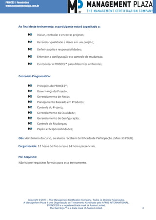 PRINCE2® Foundation
www.managementplaza.com.br

Ao final deste treinamento, o participante estará capacitado a:

l

Iniciar, controlar e encerrar projetos;
Gerenciar qualidade e riscos em um projeto;
Definir papéis e responsabilidades;
Entender a configuração e o controle de mudanças;
Customizar o PRINCE2® para diferentes ambientes;

Conteúdo Programático:
Princípios do PRINCE2®;
Governança do Projeto;
Gerenciamento de Riscos;
Planejamento Baseado em Produtos;
Controle do Projeto;
Gerenciamento da Qualidade;
Gerenciamento de Configuração;
Controle de Mudanças;
Papéis e Responsabilidades;
Obs: Ao término do curso, os alunos recebem Certificado de Participação. (Mais 30 PDUS).
Carga Horária: 12 horas de Pré-curso e 24 horas presenciais.
Pré-Requisito:
Não há pré-requisitos formais para este treinamento.

Copyright © 2013 – The Management Certification Company. Todos os Direitos Reservados.
A Management Plaza é uma Organização de Treinamento Acreditada pela APMG INTERNATIONAL.
PRINCE2® is a registered trade mark of Axelos Limited.
The Swirl logo™ is a trade mark of Axelos Limited.

3

 