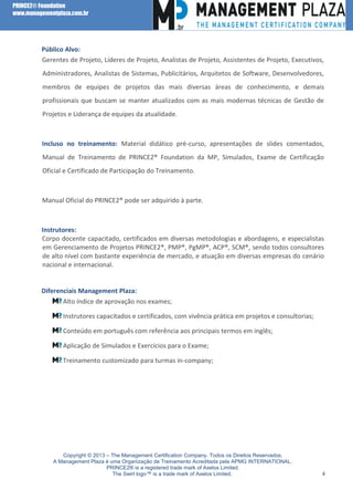PRINCE2® Foundation
www.managementplaza.com.br

Público Alvo:
Gerentes de Projeto, Líderes de Projeto, Analistas de Projeto, Assistentes de Projeto, Executivos,
Administradores, Analistas de Sistemas, Publicitários, Arquitetos de Software, Desenvolvedores,
membros de equipes de projetos das mais diversas áreas de conhecimento, e demais
profissionais que buscam se manter atualizados com as mais modernas técnicas de Gestão de
Projetos e Liderança de equipes da atualidade.

Incluso no treinamento: Material didático pré-curso, apresentações de slides comentados,
Manual de Treinamento de PRINCE2® Foundation da MP, Simulados, Exame de Certificação
Oficial e Certificado de Participação do Treinamento.

Manual Oficial do PRINCE2® pode ser adquirido à parte.

Instrutores:
Corpo docente capacitado, certificados em diversas metodologias e abordagens, e especialistas
em Gerenciamento de Projetos PRINCE2®, PMP®, PgMP®, ACP®, SCM®, sendo todos consultores
de alto nível com bastante experiência de mercado, e atuação em diversas empresas do cenário
nacional e internacional.

Diferenciais Management Plaza:
Alto índice de aprovação nos exames;
Instrutores capacitados e certificados, com vivência prática em projetos e consultorias;
Conteúdo em português com referência aos principais termos em inglês;
Aplicação de Simulados e Exercícios para o Exame;
Treinamento customizado para turmas in-company;

Copyright © 2013 – The Management Certification Company. Todos os Direitos Reservados.
A Management Plaza é uma Organização de Treinamento Acreditada pela APMG INTERNATIONAL.
PRINCE2® is a registered trade mark of Axelos Limited.
The Swirl logo™ is a trade mark of Axelos Limited.

4

 