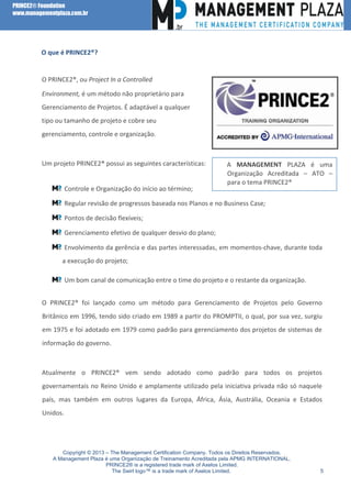 PRINCE2® Foundation
www.managementplaza.com.br

O que é PRINCE2®?

O PRINCE2®, ou Project In a Controlled
Environment, é um método não proprietário para
Gerenciamento de Projetos. É adaptável a qualquer
tipo ou tamanho de projeto e cobre seu
gerenciamento, controle e organização.

Um projeto PRINCE2® possui as seguintes características:

Controle e Organização do início ao término;

A MANAGEMENT PLAZA é uma
Organização Acreditada – ATO –
para o tema PRINCE2®

Regular revisão de progressos baseada nos Planos e no Business Case;
Pontos de decisão flexíveis;
Gerenciamento efetivo de qualquer desvio do plano;
Envolvimento da gerência e das partes interessadas, em momentos-chave, durante toda
a execução do projeto;
Um bom canal de comunicação entre o time do projeto e o restante da organização.
O PRINCE2® foi lançado como um método para Gerenciamento de Projetos pelo Governo
Britânico em 1996, tendo sido criado em 1989 a partir do PROMPTII, o qual, por sua vez, surgiu
em 1975 e foi adotado em 1979 como padrão para gerenciamento dos projetos de sistemas de
informação do governo.

Atualmente o PRINCE2® vem sendo adotado como padrão para todos os projetos
governamentais no Reino Unido e amplamente utilizado pela iniciativa privada não só naquele
país, mas também em outros lugares da Europa, África, Ásia, Austrália, Oceania e Estados
Unidos.

Copyright © 2013 – The Management Certification Company. Todos os Direitos Reservados.
A Management Plaza é uma Organização de Treinamento Acreditada pela APMG INTERNATIONAL.
PRINCE2® is a registered trade mark of Axelos Limited.
The Swirl logo™ is a trade mark of Axelos Limited.

5

 