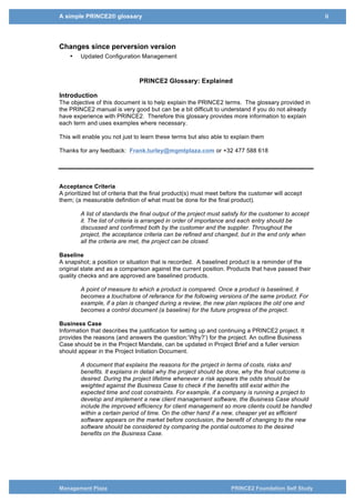 A simple PRINCE2® glossary ii
Management Plaza PRINCE2 Foundation Self Study
Changes since perversion version
• Updated Configuration Management
PRINCE2 Glossary: Explained
Introduction
The objective of this document is to help explain the PRINCE2 terms. The glossary provided in
the PRINCE2 manual is very good but can be a bit difficult to understand if you do not already
have experience with PRINCE2. Therefore this glossary provides more information to explain
each term and uses examples where necessary.
This will enable you not just to learn these terms but also able to explain them
Thanks for any feedback: Frank.turley@mgmtplaza.com or +32 477 588 618
Acceptance Criteria
A prioritized list of criteria that the final product(s) must meet before the customer will accept
them; (a measurable definition of what must be done for the final product).
A list of standards the final output of the project must satisfy for the customer to accept
it. The list of criteria is arranged in order of importance and each entry should be
discussed and confirmed both by the customer and the supplier. Throughout the
project, the acceptance criteria can be refined and changed, but in the end only when
all the criteria are met, the project can be closed.
Baseline
A snapshot; a position or situation that is recorded. A baselined product is a reminder of the
original state and as a comparison against the current position. Products that have passed their
quality checks and are approved are baselined products.
A point of measure to which a product is compared. Once a product is baselined, it
becomes a touchstone of referance for the following versions of the same product. For
example, if a plan is changed during a review, the new plan replaces the old one and
becomes a control document (a baseline) for the future progress of the project.
Business Case
Information that describes the justification for setting up and continuing a PRINCE2 project. It
provides the reasons (and answers the question:‘Why?’) for the project. An outline Business
Case should be in the Project Mandate, can be updated in Project Brief and a fuller version
should appear in the Project Initiation Document.
A document that explains the reasons for the project in terms of costs, risks and
benefits. It explains in detail why the project should be done, why the final outcome is
desired. During the project lifetime whenever a risk appears the odds should be
weighted against the Business Case to check if the benefits still exist within the
expected time and cost constraints. For example, if a company is running a project to
develop and implement a new client management software, the Business Case should
include the improved efficiency for client management so more clients could be handled
within a certain period of time. On the other hand if a new, cheaper yet as efficient
software appears on the market before conclusion, the benefit of changing to the new
software should be considered by comparing the pontial outcomes to the desired
benefits on the Business Case.
 