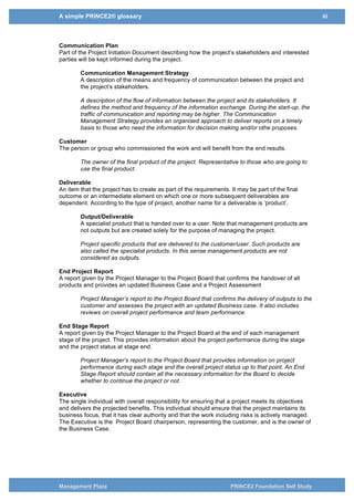 A simple PRINCE2® glossary iii
Management Plaza PRINCE2 Foundation Self Study
Communication Plan
Part of the Project Initiation Document describing how the project’s stakeholders and interested
parties will be kept informed during the project.
Communication Management Strategy
A description of the means and frequency of communication between the project and
the project’s stakeholders.
A description of the flow of information between the project and its stakeholders. It
defines the method and frequency of the information exchange. During the start-up, the
traffic of communication and reporting may be higher. The Communication
Management Strategy provides an organised approach to deliver reports on a timely
basis to those who need the information for decision making and/or othe pruposes.
Customer
The person or group who commissioned the work and will benefit from the end results.
The owner of the final product of the project. Representative to those who are going to
use the final product.
Configuration Management
The purpose of Configuration Management (CM) is look after all documents and
products that are used during the project (like asset management for all the items that
that the project uses and crates).
You can also say that the purpose is to establish and maintain the integrity of work
products using configuration identification, configuration control, configuration status
accounting, and configuration audits.
Deliverable
An item that the project has to create as part of the requirements. It may be part of the final
outcome or an intermediate element on which one or more subsequent deliverables are
dependent. According to the type of project, another name for a deliverable is ‘product’.
Output/Deliverable
A specialist product that is handed over to a user. Note that management products are
not outputs but are created solely for the purpose of managing the project.
Project specific products that are delivered to the customer/user. Such products are
also called the specialist products. In this sense management products are not
considered as outputs.
End Project Report
A report given by the Project Manager to the Project Board that confirms the handover of all
products and provides an updated Business Case and a Project Assessment
Project Manager’s report to the Project Board that confirms the delivery of outputs to the
customer and assesses the project with an updated Business case. It also includes
reviews on overall project performance and team performance.
End Stage Report
A report given by the Project Manager to the Project Board at the end of each management
stage of the project. This provides information about the project performance during the stage
and the project status at stage end.
Project Manager’s report to the Project Board that provides information on project
performance during each stage and the overall project status up to that point. An End
Stage Report should contain all the necessary information for the Board to decide
whether to continue the project or not.
 