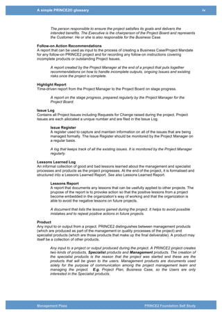 A simple PRINCE2® glossary iv
Management Plaza PRINCE2 Foundation Self Study
Executive
The single individual with overall responsibility for ensuring that a project meets its objectives
and delivers the projected benefits. This individual should ensure that the project maintains its
business focus, that it has clear authority and that the work including risks is actively managed.
The Executive is the Project Board chairperson, representing the customer, and is the owner of
the Business Case.
The person responsible to ensure the project satisfies its goals and delivers the
intended benefits. The Executive is the chairperson of the Project Board and represents
the Customer. He or she is also responsible for the Business Case.
Follow-on Action Recommendations
A report that can be used as input to the process of creating a Business Case/Project Mandate
for any follow-on PRINCE2 project and for recording any follow-on instructions covering
incomplete products or outstanding Project Issues.
A report created by the Project Manager at the end of a project that puts together
recommendations on how to handle incomplete outputs, ongoing Issues and existing
risks once the project is complete.
Highlight Report
Time-driven report from the Project Manager to the Project Board on stage progress.
A report on the stage progress, prepared regularly by the Project Manager for the
Project Board.
Issue Log
Contains all Project Issues including Requests for Change raised during the project. Project
Issues are each allocated a unique number and are filed in the Issue Log.
Issue Register
A register used to capture and maintain information on all of the issues that are being
managed formally. The Issue Register should be monitored by the Project Manager on
a regular basis.
A log that keeps track of all the existing issues. It is monitored by the Project Manager
regularly.
Lessons Learned Log
An informal collection of good and bad lessons learned about the management and specialist
processes and products as the project progresses. At the end of the project, it is formalised and
structured into a Lessons Learned Report. See also Lessons Learned Report.
Lessons Report
A report that documents any lessons that can be usefully applied to other projects. The
prupose of the report is to provoke action so that the positive lessons from a project
become embedded in the organization’s way of working and that the organization is
able to avoid the negative lessons on future projects.
A document that lists the lessons gained during the project. It helps to avoid possible
mistakes and to repeat positive actions in future projects.
Product
Any input to or output from a project. PRINCE2 distinguishes between management products
(which are produced as part of the management or quality processes of the project) and
specialist products (which are those products that make up the final deliverable). A product may
itself be a collection of other products.
Any input to a project or output produced during the project. A PRINCE2 project creates
two kinds of products, Specialist products and Management products. The creation of
 