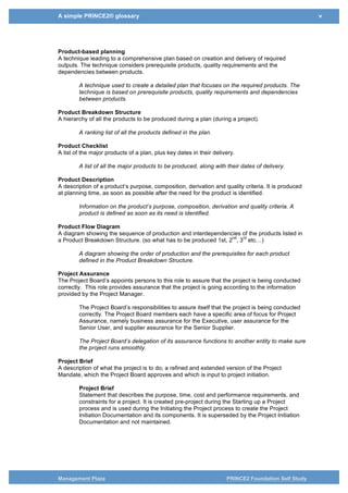 A simple PRINCE2® glossary v
Management Plaza PRINCE2 Foundation Self Study
the specialist products is the reason that the project was started and these are the
products that will be given to the users. Management products are documents used
solely for the purpose of communication among the project management team and
managing the project. E.g. Project Plan, Business Case, so the Users are only
interested in the Specialist products.
Product-based planning
A technique leading to a comprehensive plan based on creation and delivery of required
outputs. The technique considers prerequisite products, quality requirements and the
dependencies between products.
A technique used to create a detailed plan that focuses on the required products. The
technique is based on prerequisite products, quality requirements and dependencies
between products.
Product Breakdown Structure
A hierarchy of all the products to be produced during a plan (during a project).
A ranking list of all the products defined in the plan.
Product Checklist
A list of the major products of a plan, plus key dates in their delivery.
A list of all the major products to be produced, along with their dates of delivery.
Product Description
A description of a product’s purpose, composition, derivation and quality criteria. It is produced
at planning time, as soon as possible after the need for the product is identified.
Information on the product’s purpose, composition, derivation and quality criteria. A
product is defined as soon as its need is identified.
Product Flow Diagram
A diagram showing the sequence of production and interdependencies of the products listed in
a Product Breakdown Structure. (so what has to be produced 1st, 2
nd
, 3
rd
etc…)
A diagram showing the order of production and the prerequisites for each product
defined in the Product Breakdown Structure.
Project Assurance
The Project Board’s appoints persons to this role to assure that the project is being conducted
correctly. This role provides assurance that the project is going according to the information
provided by the Project Manager.
The Project Board’s responsibilities to assure itself that the project is being conducted
correctly. The Project Board members each have a specific area of focus for Project
Assurance, namely business assurance for the Executive, user assurance for the
Senior User, and supplier assurance for the Senior Supplier.
The Project Board’s delegation of its assurance functions to another entity to make sure
the project runs smoothly.
Project Brief
A description of what the project is to do; a refined and extended version of the Project
Mandate, which the Project Board approves and which is input to project initiation.
 