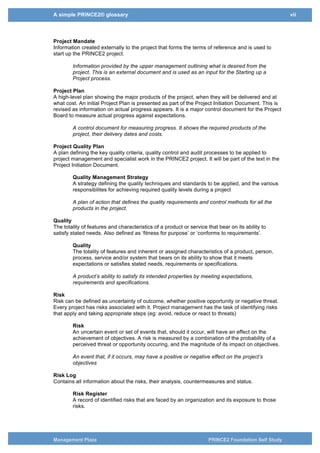 A simple PRINCE2® glossary vii
Management Plaza PRINCE2 Foundation Self Study
Project Manager
The person given the authority and responsibility to manage the project on a day-to-day basis to
deliver the required products within the constraints agreed with the Project Board.
The person appointed by the Project Board to manage the daily progress of the project
to deliver the end product within the limits set by the Board.
Project Mandate
Information created externally to the project that forms the terms of reference and is used to
start up the PRINCE2 project.
Information provided by the upper management outlining what is desired from the
project. This is an external document and is used as an input for the Starting up a
Project process.
Project Plan
A high-level plan showing the major products of the project, when they will be delivered and at
what cost. An initial Project Plan is presented as part of the Project Initiation Document. This is
revised as information on actual progress appears. It is a major control document for the Project
Board to measure actual progress against expectations.
A control document for measuring progress. It shows the required products of the
project, their delivery dates and costs.
Project Quality Plan
A plan defining the key quality criteria, quality control and audit processes to be applied to
project management and specialist work in the PRINCE2 project. It will be part of the text in the
Project Initiation Document.
Quality Management Strategy
A strategy defining the quality techniques and standards to be applied, and the various
responsibilites for achieving required quality levels during a project
A plan of action that defines the quality requirements and control methods for all the
products in the project.
Quality
The totality of features and characteristics of a product or service that bear on its ability to
satisfy stated needs. Also defined as ‘fitness for purpose’ or ‘conforms to requirements’.
Quality
The totality of features and inherent or assigned characteristics of a product, person,
process, service and/or system that bears on its ability to show that it meets
expectations or satisfies stated needs, requirements or specifications.
A product’s ability to satisfy its intended properties by meeting expectations,
requirements and specifications.
Risk
Risk can be defined as uncertainty of outcome, whether positive opportunity or negative threat.
Every project has risks associated with it. Project management has the task of identifying risks
that apply and taking appropriate steps (eg: avoid, reduce or react to threats)
Risk
An uncertain event or set of events that, should it occur, will have an effect on the
achievement of objectives. A risk is measured by a combination of the probability of a
perceived threat or opportunity occuring, and the magnitude of its impact on objectives.
An event that, if it occurs, may have a positive or negative effect on the project’s
objectives
 