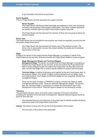 A simple PRINCE2® glossary viii
Management Plaza PRINCE2 Foundation Self Study
Risk Log
Contains all information about the risks, their analysis, countermeasures and status.
Risk Register
A record of identified risks that are faced by an organization and its exposure to those
risks.
A log of possible risks that the project faces.
Senior Supplier
This is a Project Board role that represents the supplier interests.
Senior Supplier
The Project Board role that provides knowledge and experience of the main disciplines
involved in the production of the project’s deliverables. The Senior Supplier represents
the supplier interests within the project and provides supplier resources.
The Project Board role that represent the interests of those who are going to deliver the
desired products.
Senior User
The Project Board role accountable for ensuring that user needs are specified correctly and that
the solution meets those needs.
The Project Board role that represent the future users of the project’s product. The
Senior User is responsible to ensure the product satisfies the quality and functionality
requirements of the user.
Stage
A stage is the section of the project that the Project Manager is managing on behalf of the
Project Board at any one time, at the end of which the Project Board wishes to review progress.
Stage (Management Stages and Technical Stages)
Management Stage: The section of a project that the Project Manager is managing on
behalf of the Project Board at any one time, at the end of which the Project Board will
wish to review progress to date, the state of the Project Plan, the Business Case and
risks, and the next Stage Plan in order to decide whether to continue with the project.
Technical Stage: A method of grouping work together by the set of techniques used, or
the products created. This results in stages covering elements such as design, build
and implementation. Such stages are technical stages and are a separate concept from
management stages.
There are two types of stages. In PRINCE2 a project is divided into stages to define
management decision points. These are called the Management Stages. The second
type, the Technical Stage, is a grouping of a certain set of techniques used in the
development of the product. These two types of stages do not necessarily overlap.
Tolerance
The permissible deviation above and below a plan’s estimate of time and cost without
escalating the deviation to the next level of management. Separate tolerance figures should be
given for time and cost.
The estimated time and cost allowance in the project plan to tolerate possible deviations
without the need of the Project Board intervention.
User(s): The person or group who will use the final deliverable(s) of the project.
The end users of the project’s final deliverable.
 