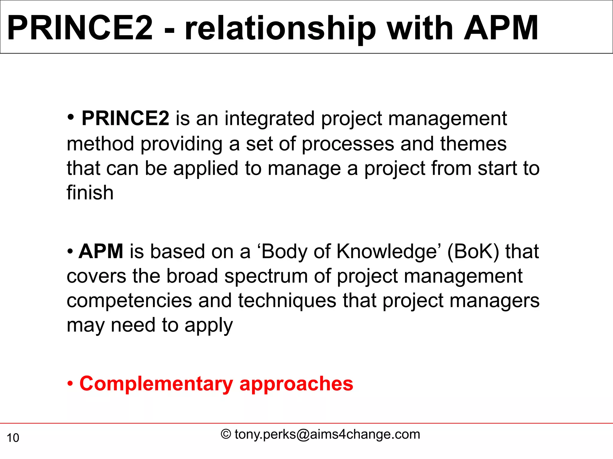 PRINCE2 - relationship with APM

     • PRINCE2 is an integrated project management
     method providing a set of processes and themes
     that can be applied to manage a project from start to
     finish

     • APM is based on a ‘Body of Knowledge’ (BoK) that
     covers the broad spectrum of project management
     competencies and techniques that project managers
     may need to apply

     • Complementary approaches

10                    © tony.perks@aims4change.com
 