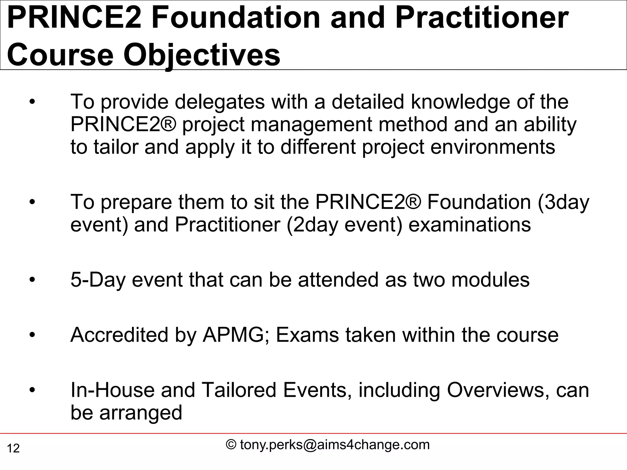 PRINCE2 Foundation and Practitioner
Course Objectives
     •   To provide delegates with a detailed knowledge of the
         PRINCE2® project management method and an ability
         to tailor and apply it to different project environments

     •   To prepare them to sit the PRINCE2® Foundation (3day
         event) and Practitioner (2day event) examinations

     •   5-Day event that can be attended as two modules

     •   Accredited by APMG; Exams taken within the course

     •   In-House and Tailored Events, including Overviews, can
         be arranged
12                        © tony.perks@aims4change.com
 